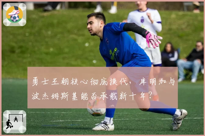 勇士王朝核心彻底换代,库明加与波杰姆斯基能否承载新十年?