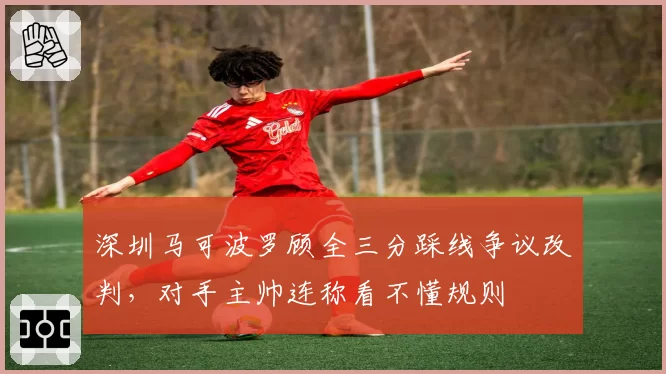 深圳马可波罗顾全三分踩线争议改判，对手主帅连称看不懂规则
