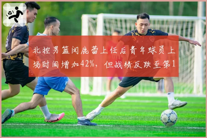 北控男篮闵鹿蕾上任后青年球员上场时间增加42%,但战绩反跌至第15