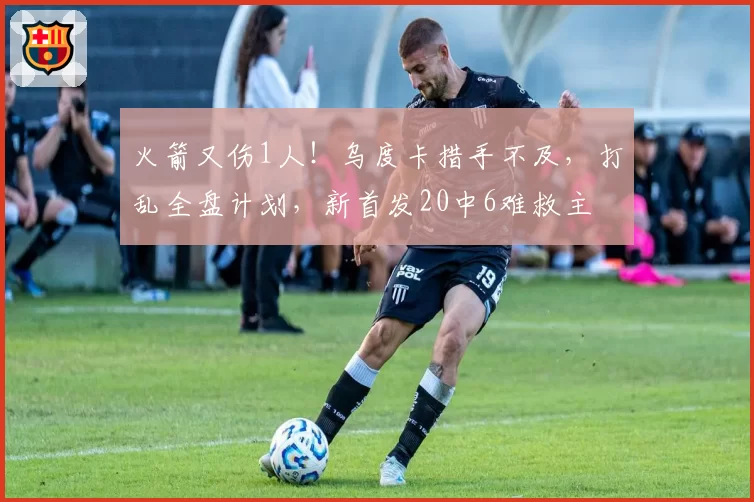 火箭又伤1人！乌度卡措手不及，打乱全盘计划，新首发20中6难救主