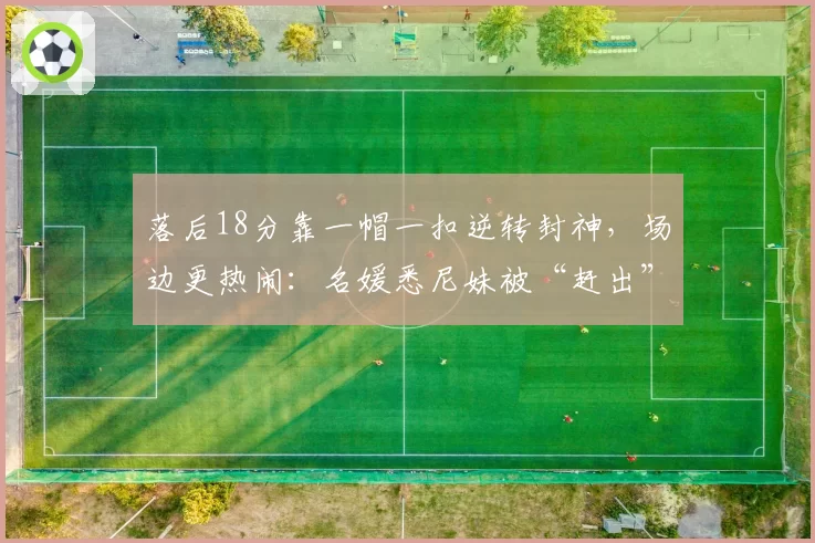落后18分靠一帽一扣逆转封神,场边更热闹:名媛悉尼妹被“赶出”尼克斯头排?