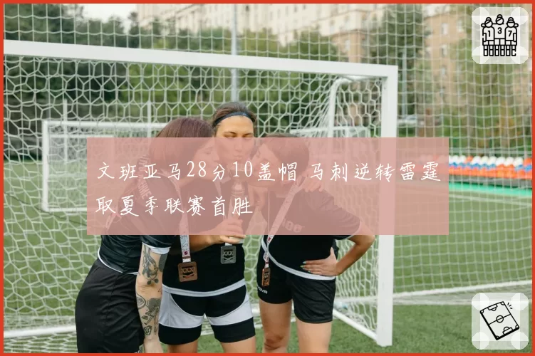 文班亚马28分10盖帽 马刺逆转雷霆取夏季联赛首胜