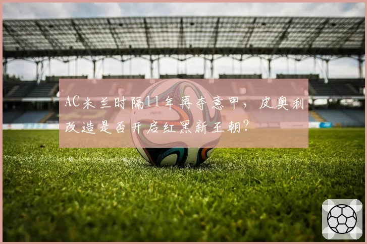 AC米兰时隔11年再夺意甲，皮奥利改造是否开启红黑新王朝？