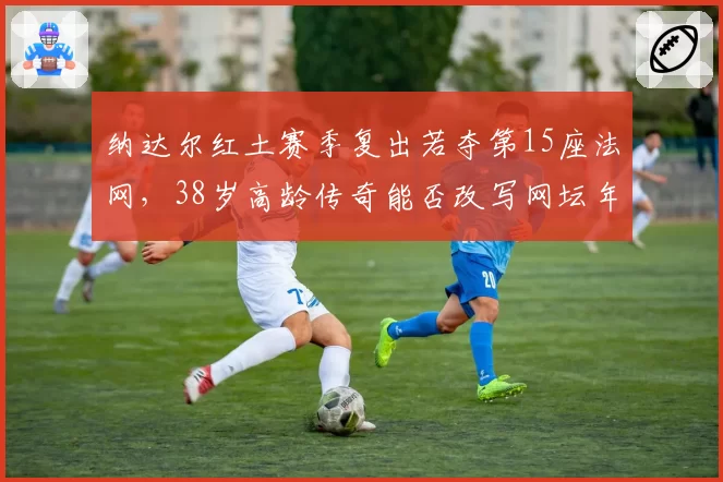 纳达尔红土赛季复出若夺第15座法网,38岁高龄传奇能否改写网坛年龄纪录?