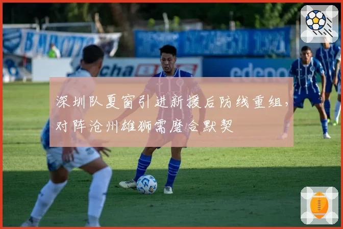 深圳队夏窗引进新援后防线重组,对阵沧州雄狮需磨合默契