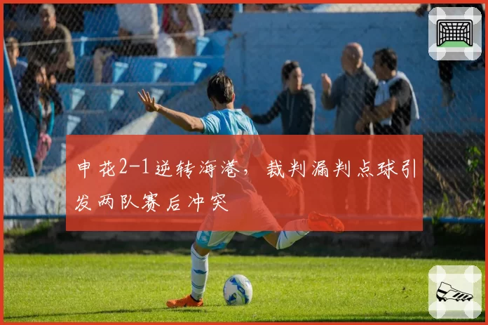 申花2-1逆转海港，裁判漏判点球引发两队赛后冲突