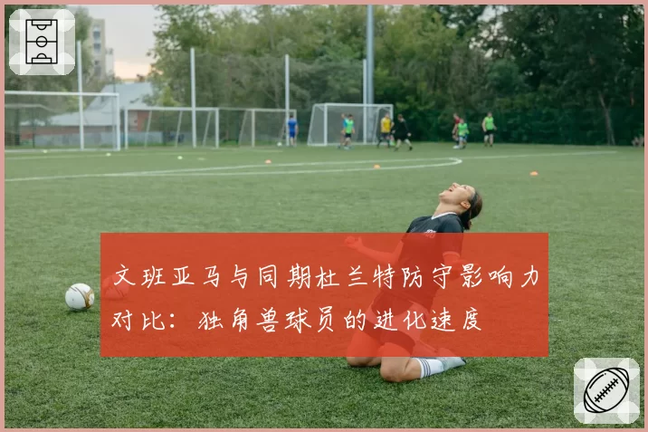 文班亚马与同期杜兰特防守影响力对比:独角兽球员的进化速度