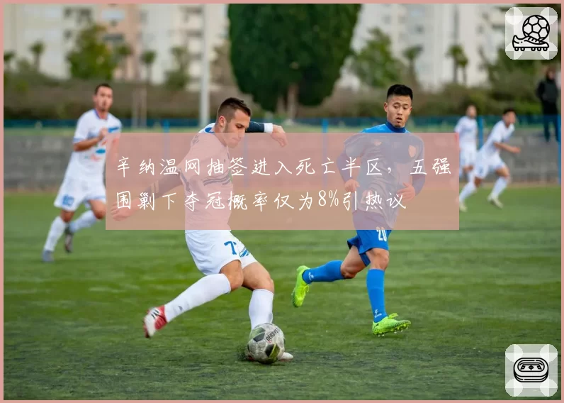 辛纳温网抽签进入死亡半区，五强围剿下夺冠概率仅为8%引热议
