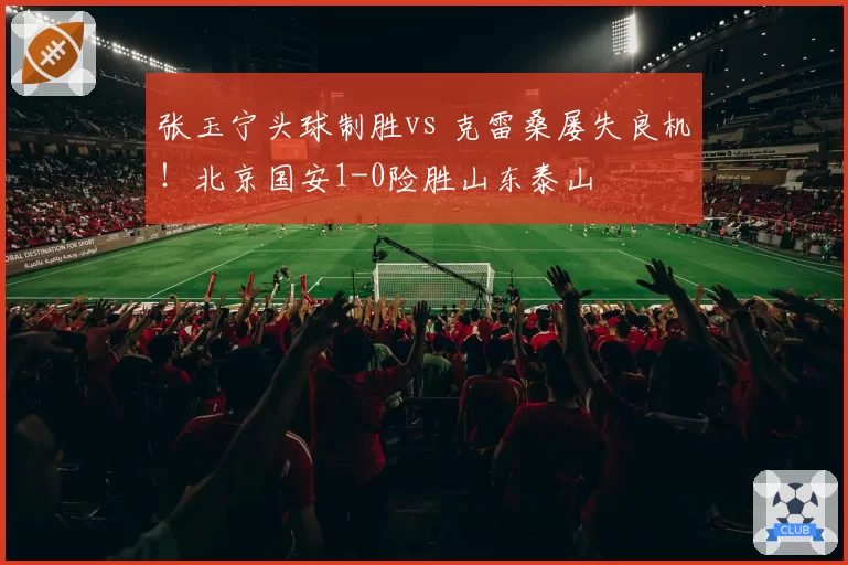 张玉宁头球制胜vs 克雷桑屡失良机!北京国安1-0险胜山东泰山