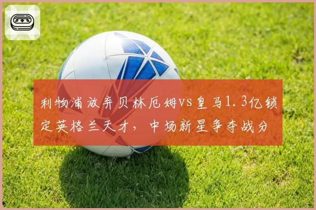 利物浦放弃贝林厄姆vs皇马1.3亿锁定英格兰天才，中场新星争夺战分出胜负