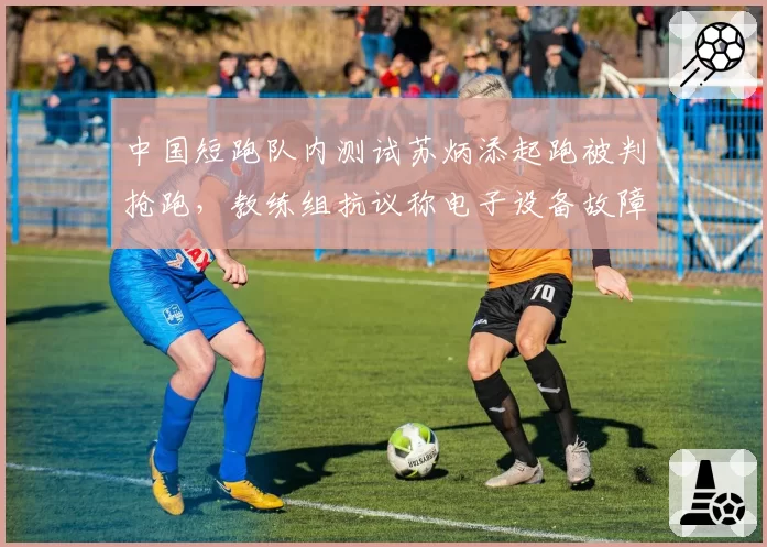 中国短跑队内测试苏炳添起跑被判抢跑，教练组抗议称电子设备故障