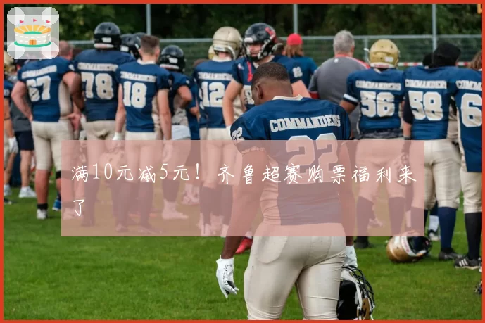 满10元减5元！齐鲁超赛购票福利来了