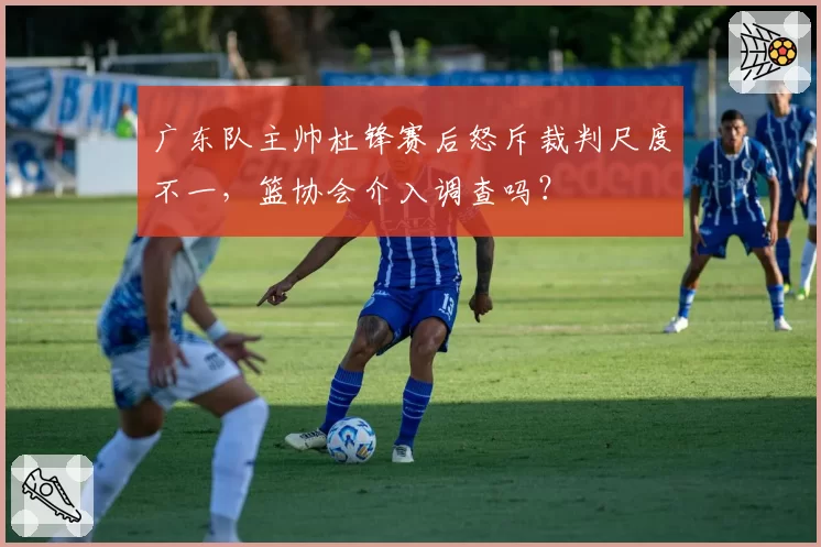 广东队主帅杜锋赛后怒斥裁判尺度不一，篮协会介入调查吗？