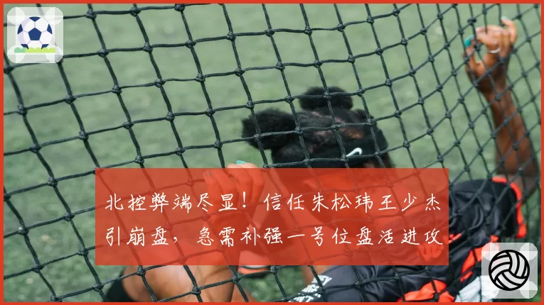 北控弊端尽显！信任朱松玮王少杰引崩盘，急需补强一号位盘活进攻