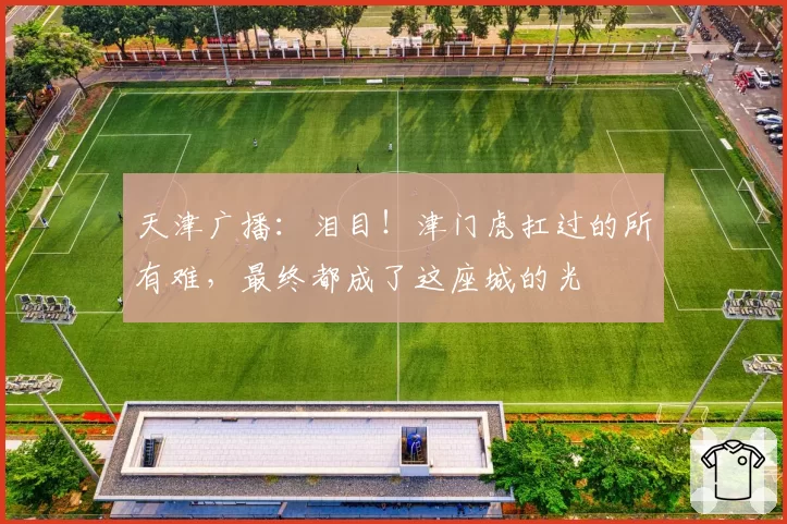 天津广播：泪目！津门虎扛过的所有难，最终都成了这座城的光