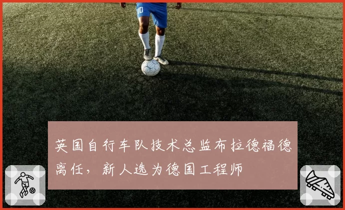 英国自行车队技术总监布拉德福德离任,新人选为德国工程师