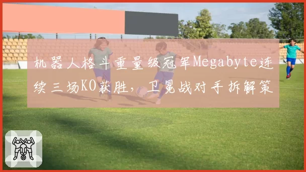 机器人格斗重量级冠军Megabyte连续三场KO获胜，卫冕战对手拆解策略成焦点