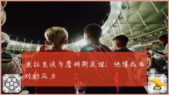 克拉克谈与詹姆斯友谊：他懂我面对的压力