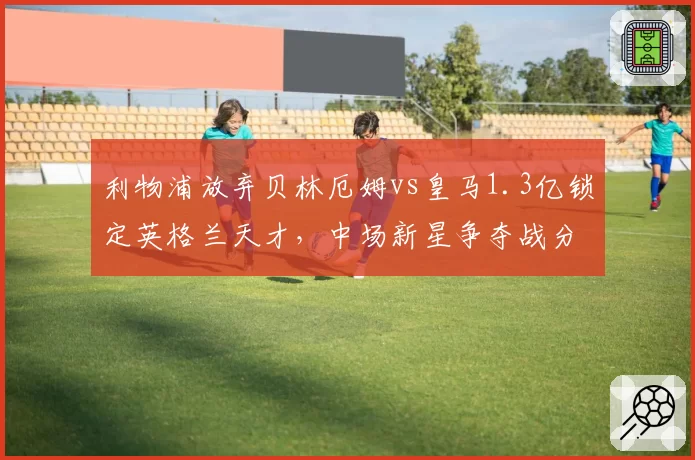 利物浦放弃贝林厄姆vs皇马1.3亿锁定英格兰天才，中场新星争夺战分出胜负