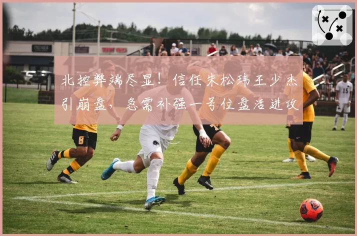 北控弊端尽显！信任朱松玮王少杰引崩盘，急需补强一号位盘活进攻