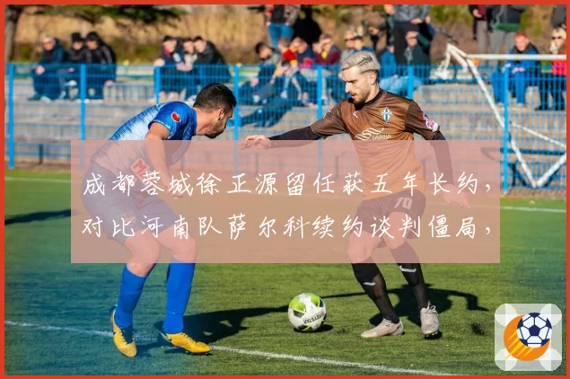 成都蓉城徐正源留任获五年长约，对比河南队萨尔科续约谈判僵局，韩帅命运为何分叉？