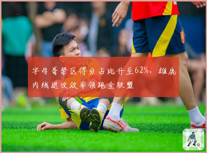 字母哥禁区得分占比升至62%，雄鹿内线进攻效率领跑全联盟