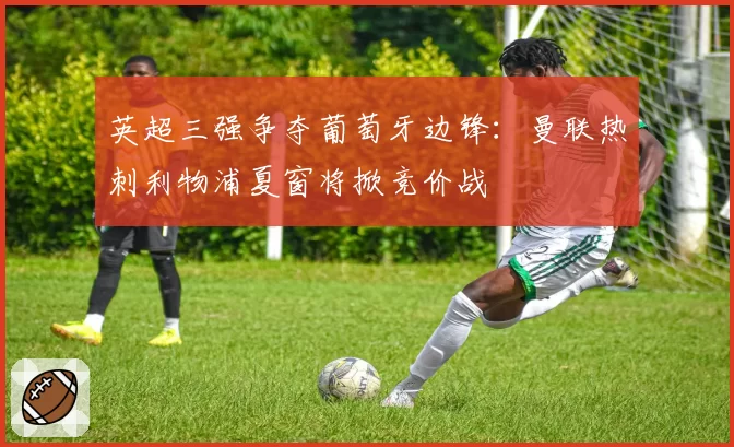 英超三强争夺葡萄牙边锋:曼联热刺利物浦夏窗将掀竞价战