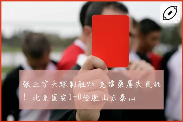 张玉宁头球制胜vs 克雷桑屡失良机!北京国安1-0险胜山东泰山