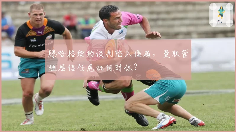 滕哈格续约谈判陷入僵局，曼联管理层信任危机何时休？