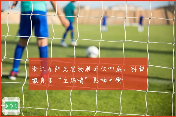 浙江东阳光客场胜率仅四成,孙铭徽直言“主场哨”影响平衡