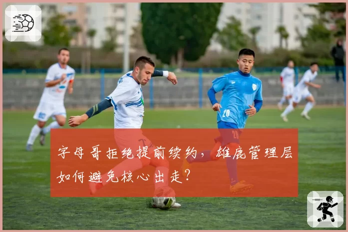 字母哥拒绝提前续约，雄鹿管理层如何避免核心出走？