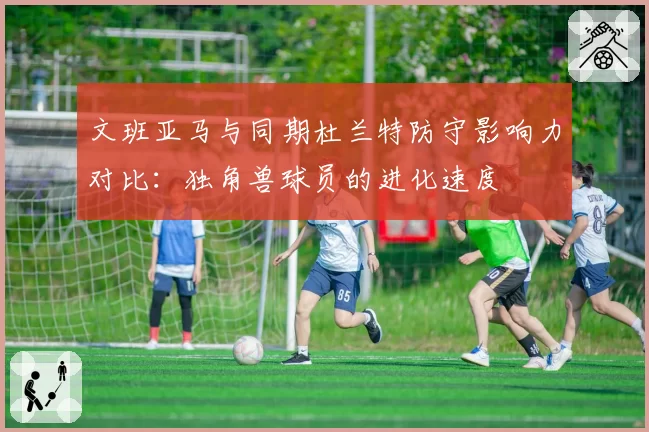 文班亚马与同期杜兰特防守影响力对比：独角兽球员的进化速度