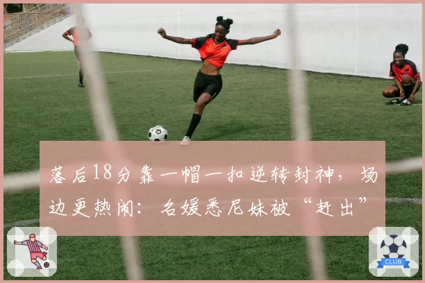 落后18分靠一帽一扣逆转封神,场边更热闹:名媛悉尼妹被“赶出”尼克斯头排?