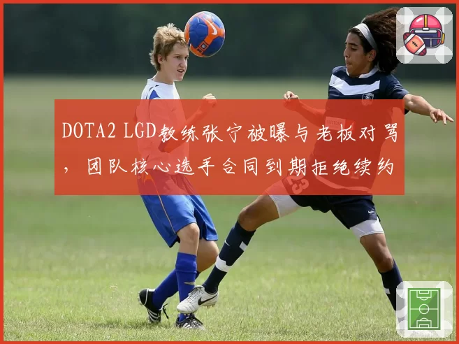DOTA2 LGD教练张宁被曝与老板对骂，团队核心选手合同到期拒绝续约
