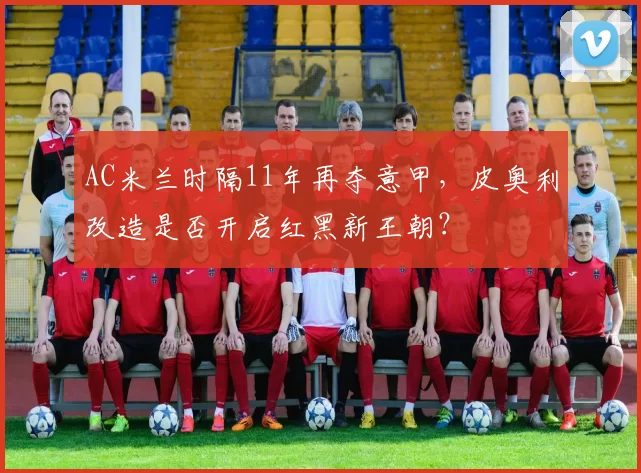 AC米兰时隔11年再夺意甲,皮奥利改造是否开启红黑新王朝?