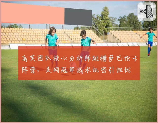 高芙团队核心分析师跳槽萨巴伦卡阵营,美网冠军战术机密引担忧
