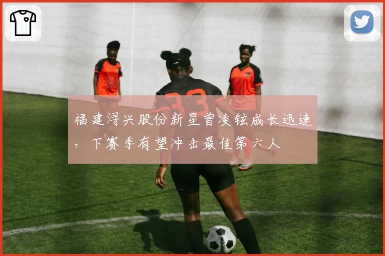 福建浔兴股份新星曾凌铉成长迅速，下赛季有望冲击最佳第六人