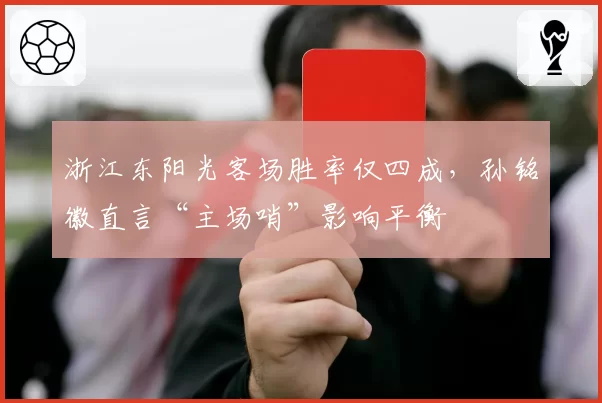浙江东阳光客场胜率仅四成,孙铭徽直言“主场哨”影响平衡