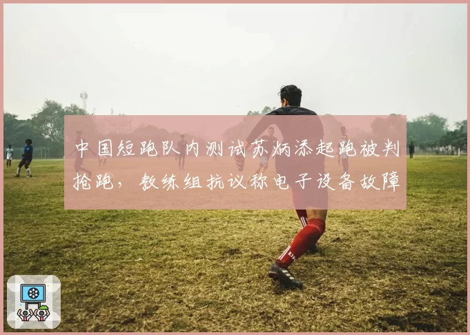 中国短跑队内测试苏炳添起跑被判抢跑，教练组抗议称电子设备故障