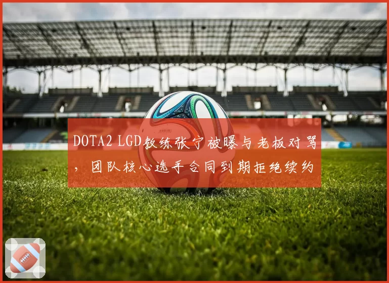 DOTA2 LGD教练张宁被曝与老板对骂，团队核心选手合同到期拒绝续约