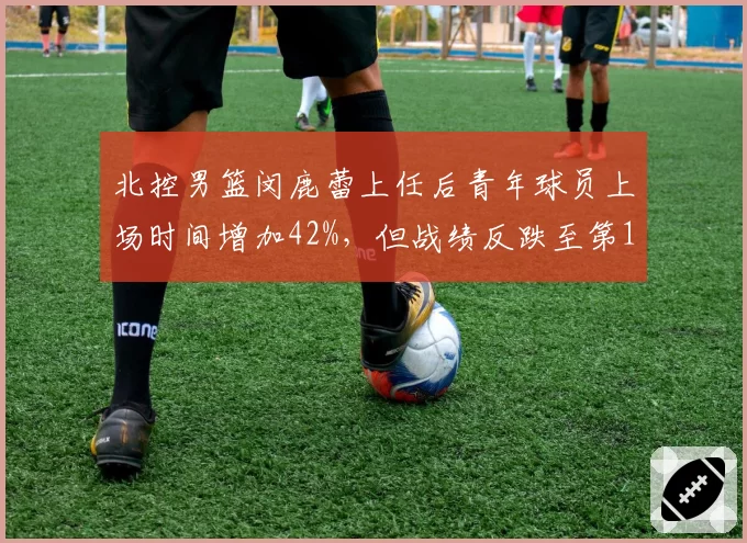 北控男篮闵鹿蕾上任后青年球员上场时间增加42%,但战绩反跌至第15