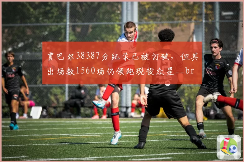 贾巴尔38387分纪录已被打破,但其出场数1560场仍领跑现役众星__br_