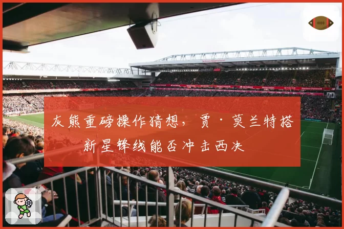 灰熊重磅操作猜想，贾·莫兰特搭档新星锋线能否冲击西决