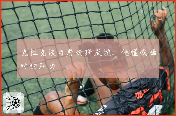 克拉克谈与詹姆斯友谊：他懂我面对的压力
