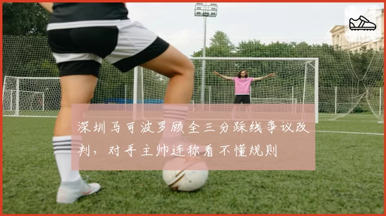 深圳马可波罗顾全三分踩线争议改判，对手主帅连称看不懂规则
