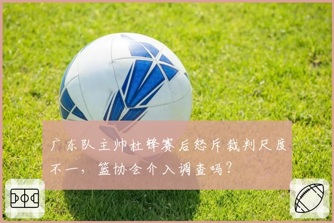 广东队主帅杜锋赛后怒斥裁判尺度不一,篮协会介入调查吗?