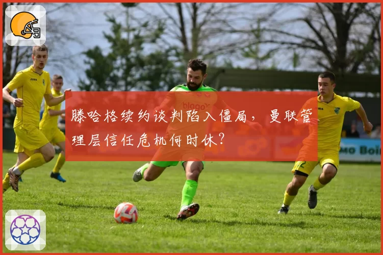 滕哈格续约谈判陷入僵局，曼联管理层信任危机何时休？