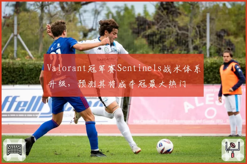 Valorant冠军赛Sentinels战术体系升级，预测其将成夺冠最大热门