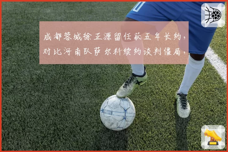 成都蓉城徐正源留任获五年长约，对比河南队萨尔科续约谈判僵局，韩帅命运为何分叉？