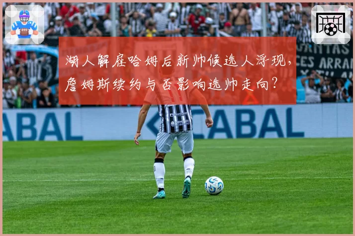 湖人解雇哈姆后新帅候选人浮现，詹姆斯续约与否影响选帅走向？